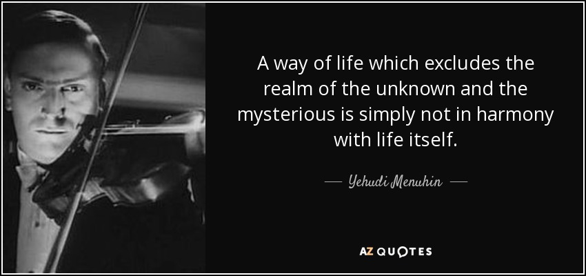 A way of life which excludes the realm of the unknown and the mysterious is simply not in harmony with life itself. - Yehudi Menuhin