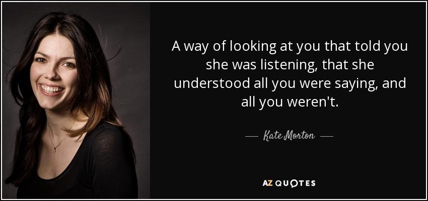 A way of looking at you that told you she was listening, that she understood all you were saying, and all you weren't. - Kate Morton