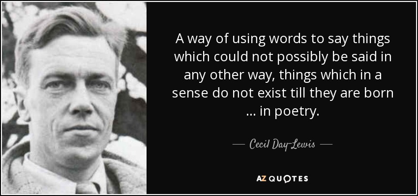 A way of using words to say things which could not possibly be said in any other way, things which in a sense do not exist till they are born … in poetry. - Cecil Day-Lewis