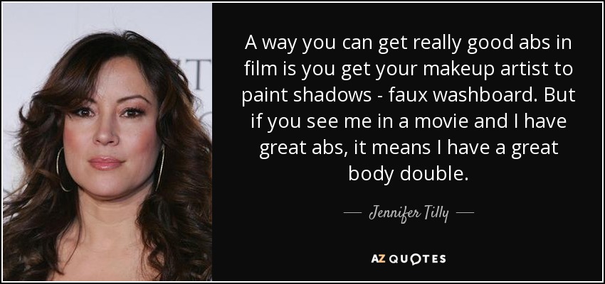 A way you can get really good abs in film is you get your makeup artist to paint shadows - faux washboard. But if you see me in a movie and I have great abs, it means I have a great body double. - Jennifer Tilly