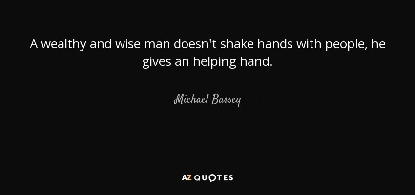 A wealthy and wise man doesn't shake hands with people, he gives an helping hand. - Michael Bassey
