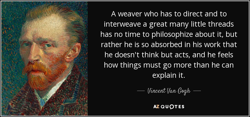 A weaver who has to direct and to interweave a great many little threads has no time to philosophize about it, but rather he is so absorbed in his work that he doesn't think but acts, and he feels how things must go more than he can explain it. - Vincent Van Gogh