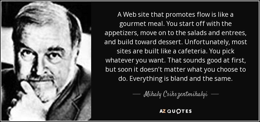 A Web site that promotes flow is like a gourmet meal. You start off with the appetizers, move on to the salads and entrees, and build toward dessert. Unfortunately, most sites are built like a cafeteria. You pick whatever you want. That sounds good at first, but soon it doesn't matter what you choose to do. Everything is bland and the same. - Mihaly Csikszentmihalyi