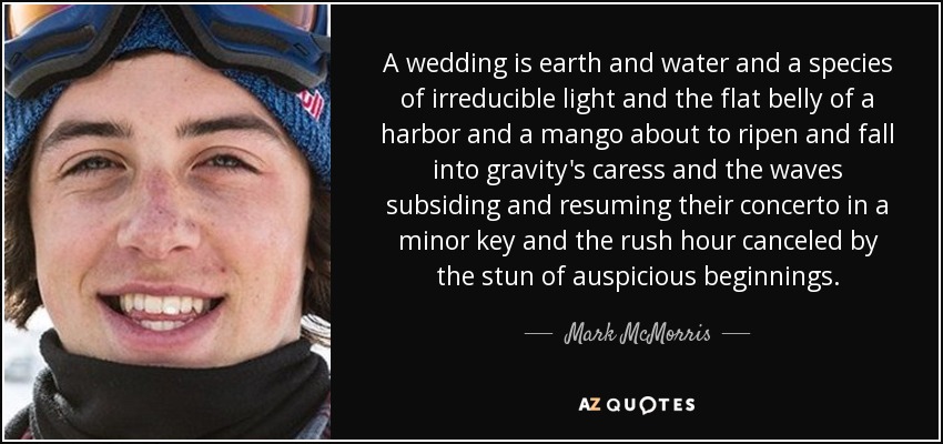 A wedding is earth and water and a species of irreducible light and the flat belly of a harbor and a mango about to ripen and fall into gravity's caress and the waves subsiding and resuming their concerto in a minor key and the rush hour canceled by the stun of auspicious beginnings. - Mark McMorris
