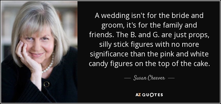 A wedding isn't for the bride and groom, it's for the family and friends. The B. and G. are just props, silly stick figures with no more significance than the pink and white candy figures on the top of the cake. - Susan Cheever