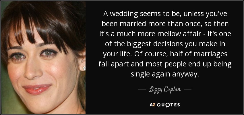 A wedding seems to be, unless you've been married more than once, so then it's a much more mellow affair - it's one of the biggest decisions you make in your life. Of course, half of marriages fall apart and most people end up being single again anyway. - Lizzy Caplan