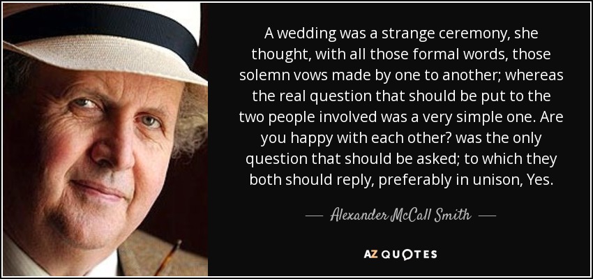 A wedding was a strange ceremony, she thought, with all those formal words, those solemn vows made by one to another; whereas the real question that should be put to the two people involved was a very simple one. Are you happy with each other? was the only question that should be asked; to which they both should reply, preferably in unison, Yes. - Alexander McCall Smith