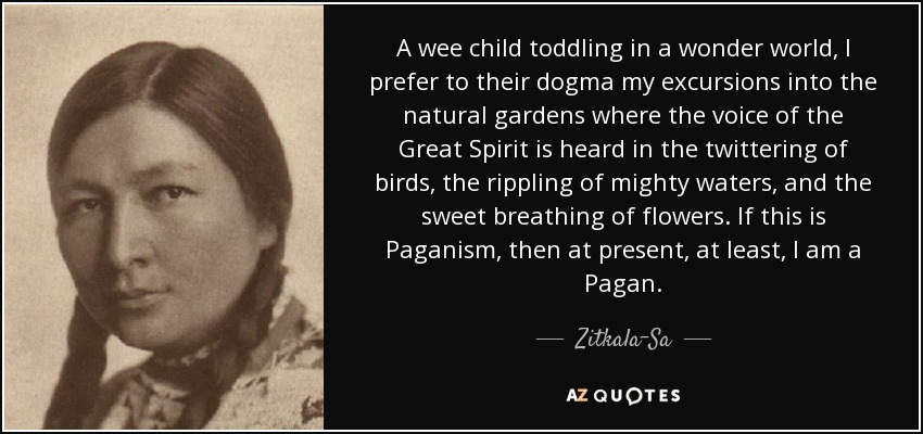 A wee child toddling in a wonder world, I prefer to their dogma my excursions into the natural gardens where the voice of the Great Spirit is heard in the twittering of birds, the rippling of mighty waters, and the sweet breathing of flowers. If this is Paganism, then at present, at least, I am a Pagan. - Zitkala-Sa