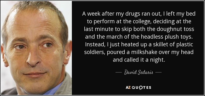 A week after my drugs ran out, I left my bed to perform at the college, deciding at the last minute to skip both the doughnut toss and the march of the headless plush toys. Instead, I just heated up a skillet of plastic soldiers, poured a milkshake over my head and called it a night. - David Sedaris