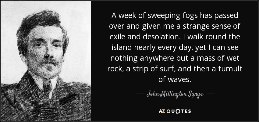 A week of sweeping fogs has passed over and given me a strange sense of exile and desolation. I walk round the island nearly every day, yet I can see nothing anywhere but a mass of wet rock, a strip of surf, and then a tumult of waves. - John Millington Synge