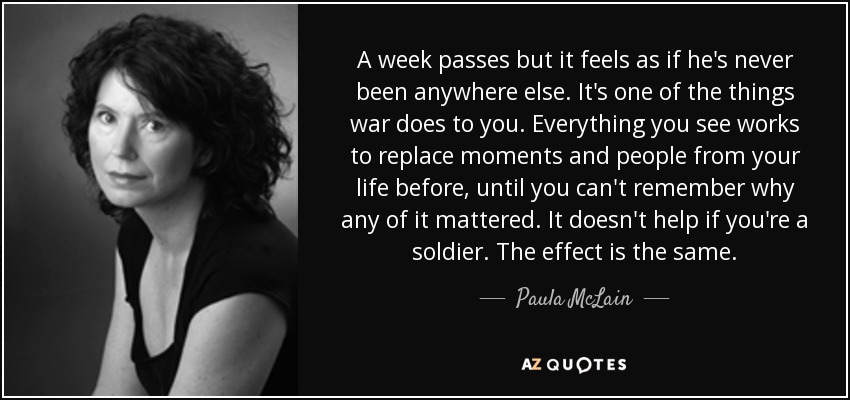 A week passes but it feels as if he's never been anywhere else. It's one of the things war does to you. Everything you see works to replace moments and people from your life before, until you can't remember why any of it mattered. It doesn't help if you're a soldier. The effect is the same. - Paula McLain