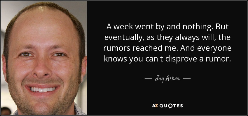 A week went by and nothing. But eventually, as they always will, the rumors reached me. And everyone knows you can't disprove a rumor. - Jay Asher