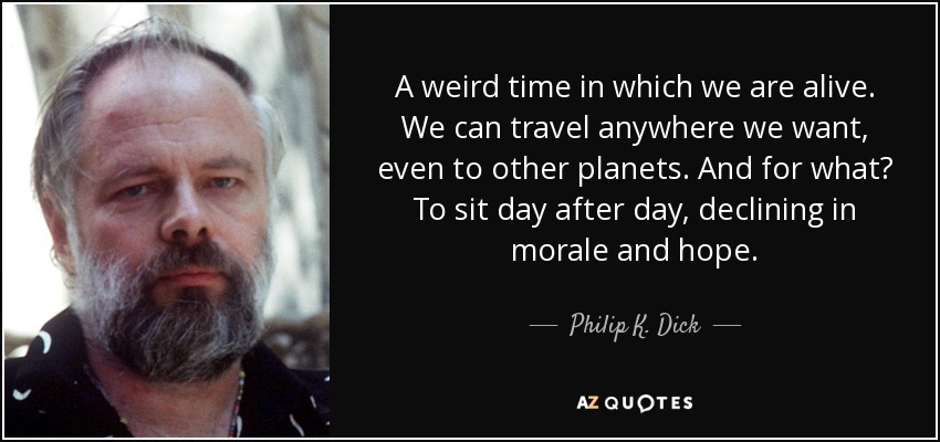 A weird time in which we are alive. We can travel anywhere we want, even to other planets. And for what? To sit day after day, declining in morale and hope. - Philip K. Dick