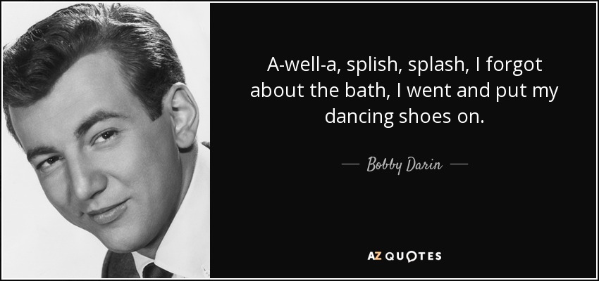A-well-a, splish, splash, I forgot about the bath, I went and put my dancing shoes on. - Bobby Darin