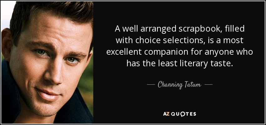A well arranged scrapbook, filled with choice selections, is a most excellent companion for anyone who has the least literary taste. - Channing Tatum