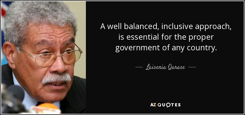 A well balanced, inclusive approach, is essential for the proper government of any country. - Laisenia Qarase