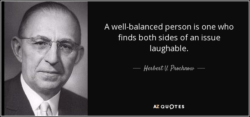 A well-balanced person is one who finds both sides of an issue laughable. - Herbert V. Prochnow