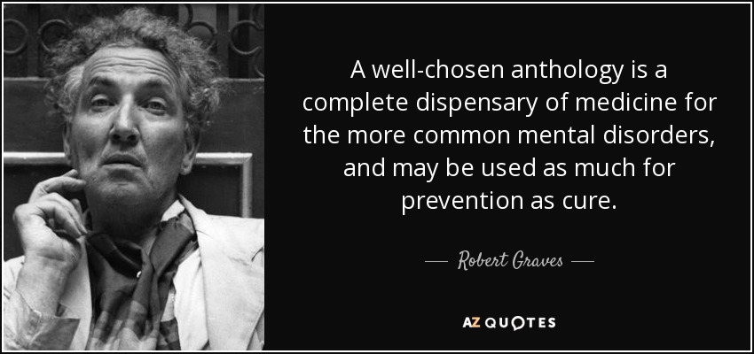 A well-chosen anthology is a complete dispensary of medicine for the more common mental disorders, and may be used as much for prevention as cure. - Robert Graves