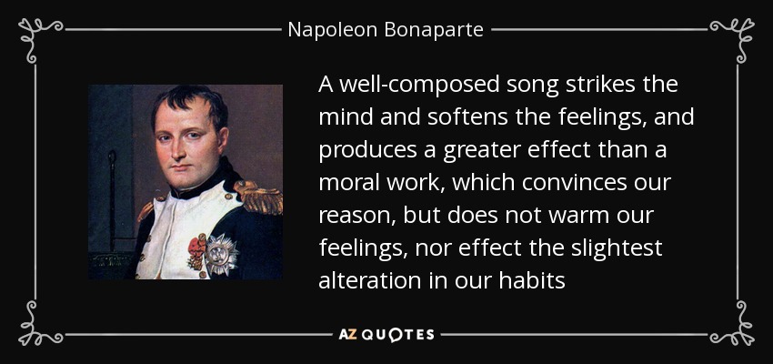 A well-composed song strikes the mind and softens the feelings, and produces a greater effect than a moral work, which convinces our reason, but does not warm our feelings, nor effect the slightest alteration in our habits - Napoleon Bonaparte
