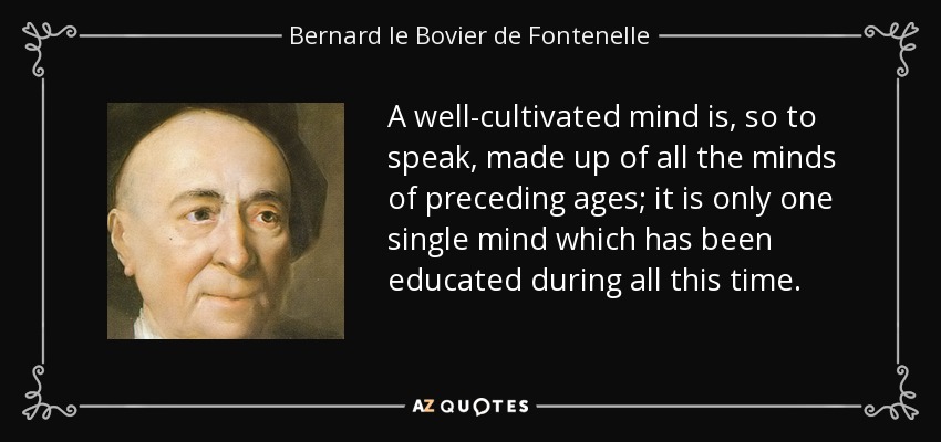 A well-cultivated mind is, so to speak, made up of all the minds of preceding ages; it is only one single mind which has been educated during all this time. - Bernard le Bovier de Fontenelle