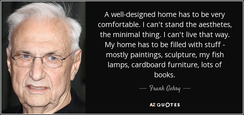 A well-designed home has to be very comfortable. I can't stand the aesthetes, the minimal thing. I can't live that way. My home has to be filled with stuff - mostly paintings, sculpture, my fish lamps, cardboard furniture, lots of books. - Frank Gehry