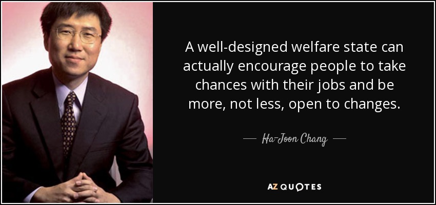 A well-designed welfare state can actually encourage people to take chances with their jobs and be more, not less, open to changes. - Ha-Joon Chang