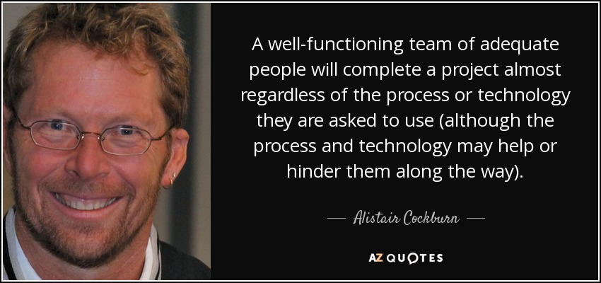 A well-functioning team of adequate people will complete a project almost regardless of the process or technology they are asked to use (although the process and technology may help or hinder them along the way). - Alistair Cockburn