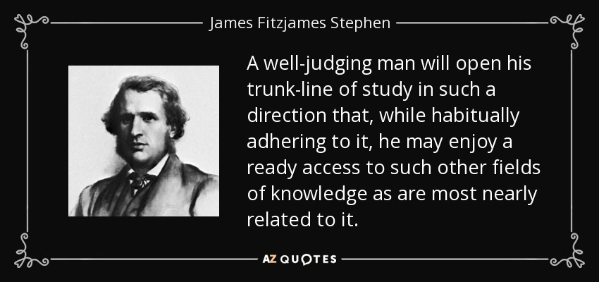 A well-judging man will open his trunk-line of study in such a direction that, while habitually adhering to it, he may enjoy a ready access to such other fields of knowledge as are most nearly related to it. - James Fitzjames Stephen
