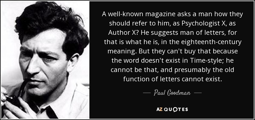 A well-known magazine asks a man how they should refer to him, as Psychologist X, as Author X? He suggests man of letters, for that is what he is, in the eighteenth-century meaning. But they can't buy that because the word doesn't exist in Time-style; he cannot be that, and presumably the old function of letters cannot exist. - Paul Goodman