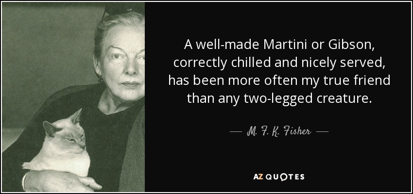 A well-made Martini or Gibson, correctly chilled and nicely served, has been more often my true friend than any two-legged creature. - M. F. K. Fisher