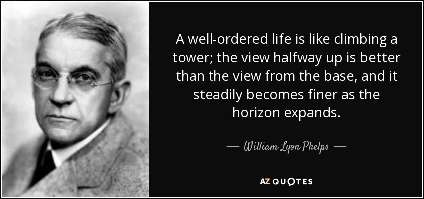 A well-ordered life is like climbing a tower; the view halfway up is better than the view from the base, and it steadily becomes finer as the horizon expands. - William Lyon Phelps
