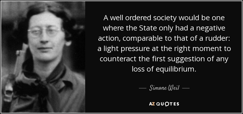 A well ordered society would be one where the State only had a negative action, comparable to that of a rudder: a light pressure at the right moment to counteract the first suggestion of any loss of equilibrium. - Simone Weil