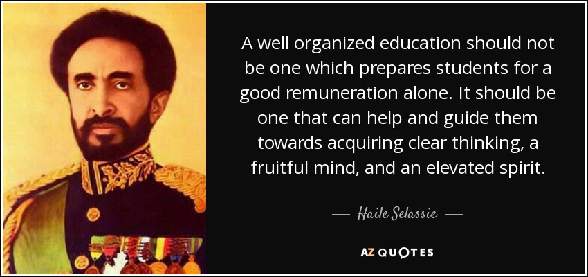 A well organized education should not be one which prepares students for a good remuneration alone. It should be one that can help and guide them towards acquiring clear thinking, a fruitful mind, and an elevated spirit. - Haile Selassie
