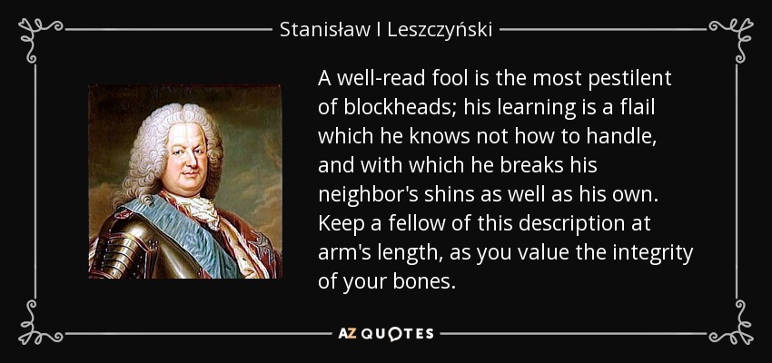 A well-read fool is the most pestilent of blockheads; his learning is a flail which he knows not how to handle, and with which he breaks his neighbor's shins as well as his own. Keep a fellow of this description at arm's length, as you value the integrity of your bones. - Stanisław I Leszczyński