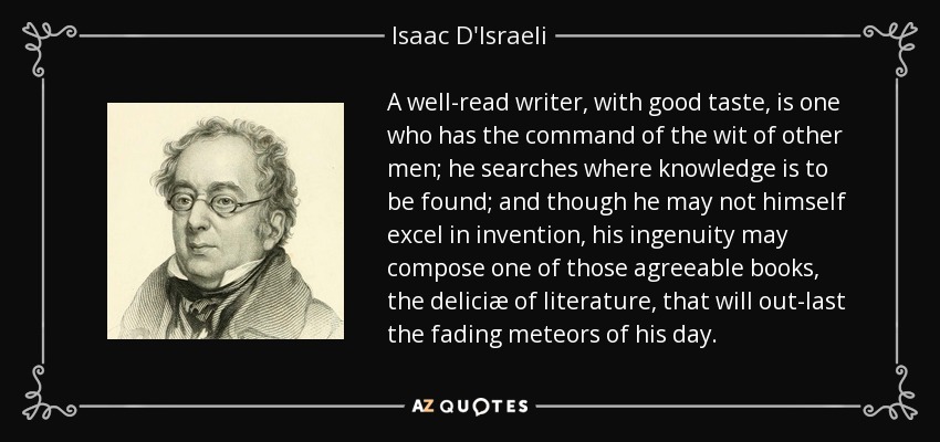 A well-read writer, with good taste, is one who has the command of the wit of other men; he searches where knowledge is to be found; and though he may not himself excel in invention, his ingenuity may compose one of those agreeable books, the deliciæ of literature, that will out-last the fading meteors of his day. - Isaac D'Israeli