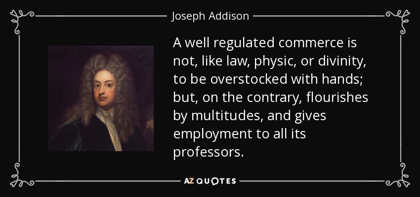 A well regulated commerce is not, like law, physic, or divinity, to be overstocked with hands; but, on the contrary, flourishes by multitudes, and gives employment to all its professors. - Joseph Addison