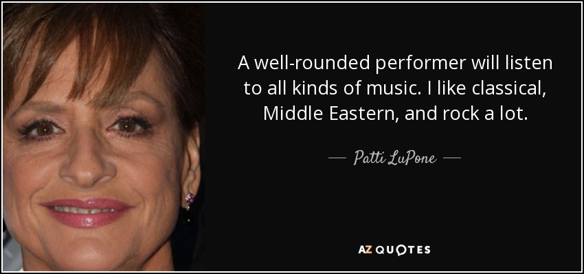 A well-rounded performer will listen to all kinds of music. I like classical, Middle Eastern, and rock a lot. - Patti LuPone