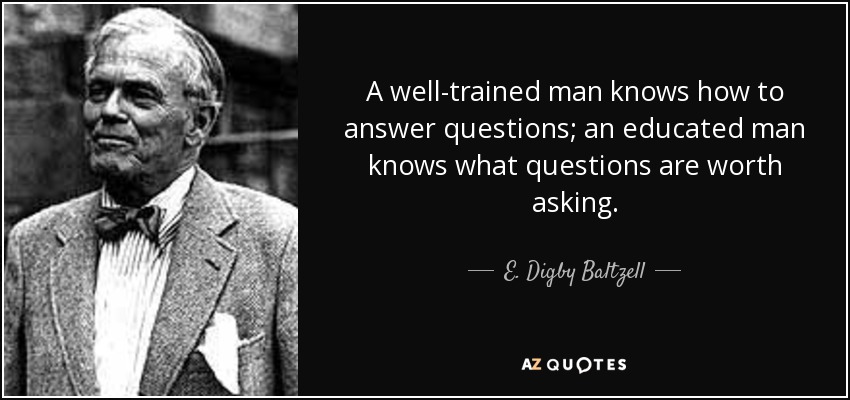 A well-trained man knows how to answer questions; an educated man knows what questions are worth asking. - E. Digby Baltzell