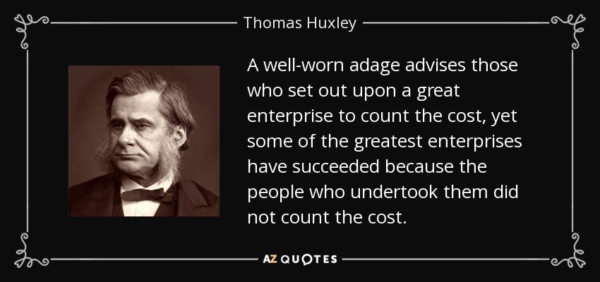A well-worn adage advises those who set out upon a great enterprise to count the cost, yet some of the greatest enterprises have succeeded because the people who undertook them did not count the cost. - Thomas Huxley