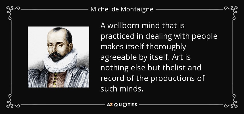 A wellborn mind that is practiced in dealing with people makes itself thoroughly agreeable by itself. Art is nothing else but thelist and record of the productions of such minds. - Michel de Montaigne