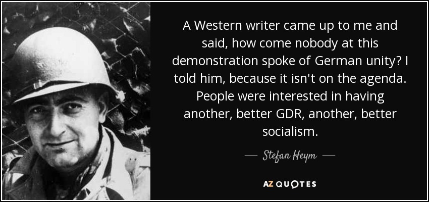 A Western writer came up to me and said, how come nobody at this demonstration spoke of German unity? I told him, because it isn't on the agenda. People were interested in having another, better GDR, another, better socialism. - Stefan Heym