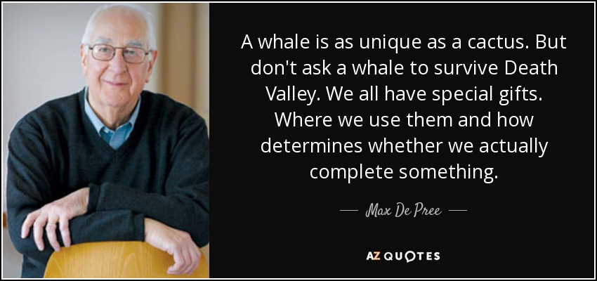 A whale is as unique as a cactus. But don't ask a whale to survive Death Valley. We all have special gifts. Where we use them and how determines whether we actually complete something. - Max De Pree