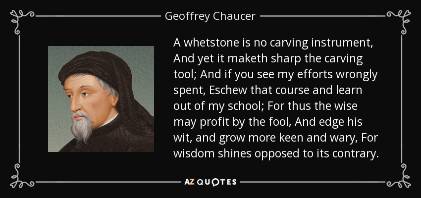 A whetstone is no carving instrument, And yet it maketh sharp the carving tool; And if you see my efforts wrongly spent, Eschew that course and learn out of my school; For thus the wise may profit by the fool, And edge his wit, and grow more keen and wary, For wisdom shines opposed to its contrary. - Geoffrey Chaucer