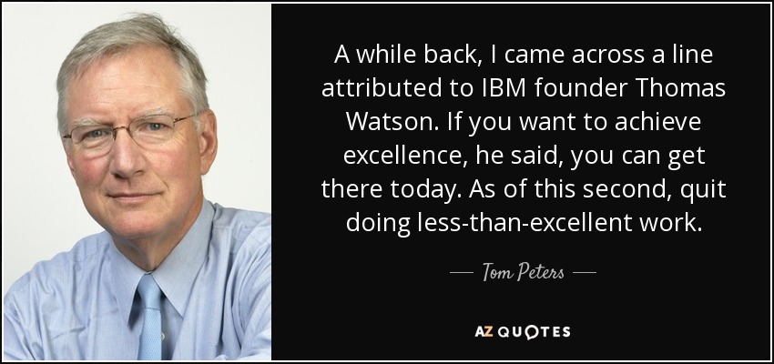 A while back, I came across a line attributed to IBM founder Thomas Watson. If you want to achieve excellence, he said, you can get there today. As of this second, quit doing less-than-excellent work. - Tom Peters