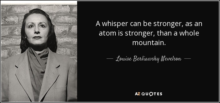 A whisper can be stronger, as an atom is stronger, than a whole mountain. - Louise Berliawsky Nevelson