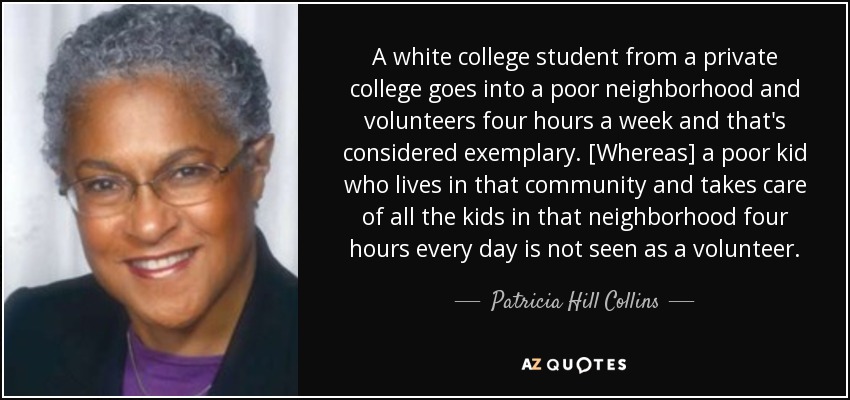 A white college student from a private college goes into a poor neighborhood and volunteers four hours a week and that's considered exemplary. [Whereas] a poor kid who lives in that community and takes care of all the kids in that neighborhood four hours every day is not seen as a volunteer. - Patricia Hill Collins