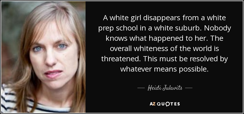 A white girl disappears from a white prep school in a white suburb. Nobody knows what happened to her. The overall whiteness of the world is threatened. This must be resolved by whatever means possible. - Heidi Julavits