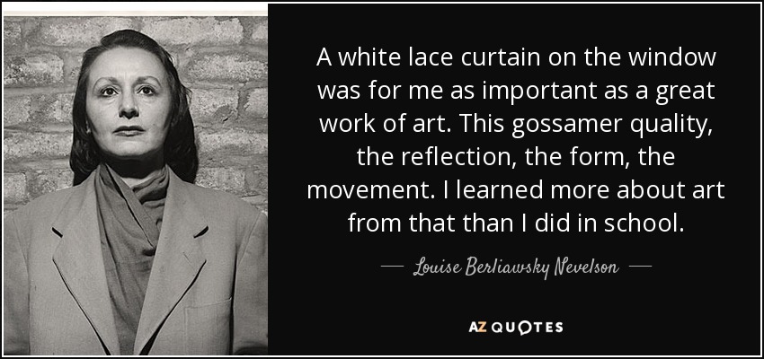 A white lace curtain on the window was for me as important as a great work of art. This gossamer quality, the reflection, the form, the movement. I learned more about art from that than I did in school. - Louise Berliawsky Nevelson