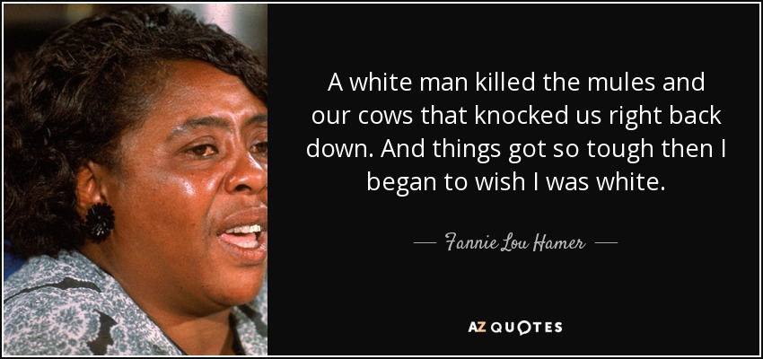 A white man killed the mules and our cows that knocked us right back down. And things got so tough then I began to wish I was white. - Fannie Lou Hamer