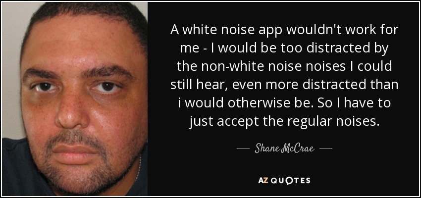 A white noise app wouldn't work for me - I would be too distracted by the non-white noise noises I could still hear, even more distracted than i would otherwise be. So I have to just accept the regular noises. - Shane McCrae